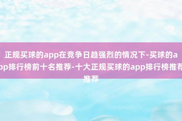 正规买球的app在竞争日趋强烈的情况下-买球的app排行榜前十名推荐-十大正规买球的app排行榜推荐