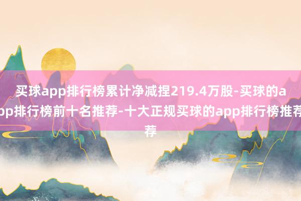 买球app排行榜累计净减捏219.4万股-买球的app排行榜前十名推荐-十大正规买球的app排行榜推荐