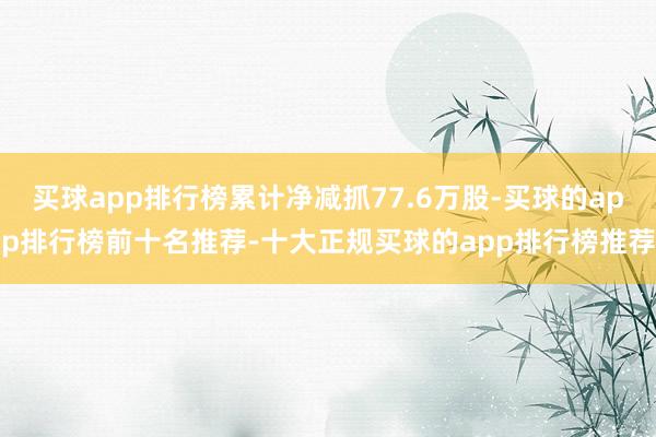 买球app排行榜累计净减抓77.6万股-买球的app排行榜前十名推荐-十大正规买球的app排行榜推荐