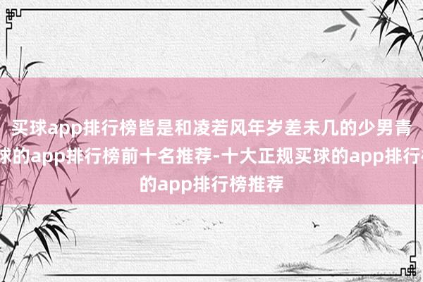 买球app排行榜皆是和凌若风年岁差未几的少男青娥-买球的app排行榜前十名推荐-十大正规买球的app排行榜推荐