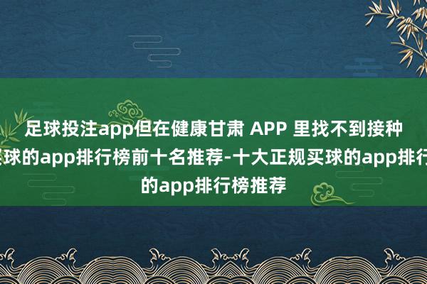 足球投注app但在健康甘肃 APP 里找不到接种信息-买球的app排行榜前十名推荐-十大正规买球的app排行榜推荐