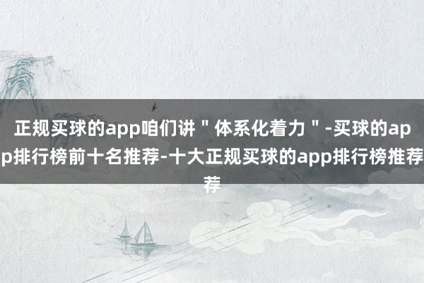 正规买球的app咱们讲＂体系化着力＂-买球的app排行榜前十名推荐-十大正规买球的app排行榜推荐