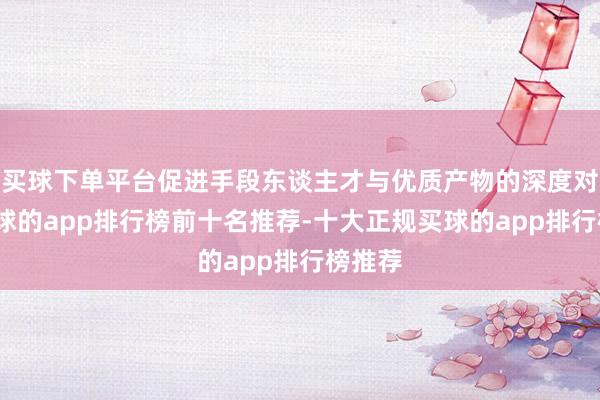 买球下单平台促进手段东谈主才与优质产物的深度对接-买球的app排行榜前十名推荐-十大正规买球的app排行榜推荐