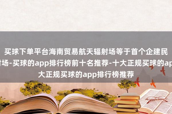 买球下单平台　　海南贸易航天辐射场等于首个企建民用的航天辐射场-买球的app排行榜前十名推荐-十大正规买球的app排行榜推荐