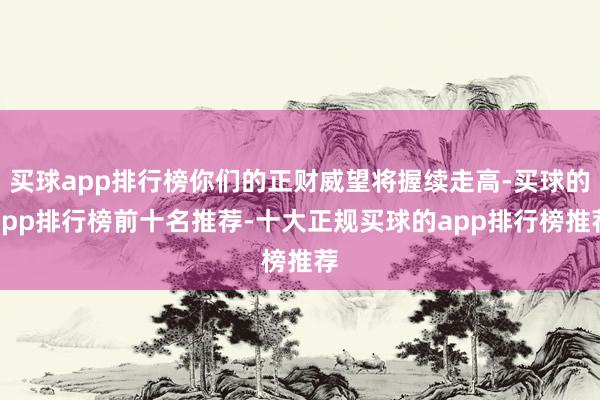 买球app排行榜你们的正财威望将握续走高-买球的app排行榜前十名推荐-十大正规买球的app排行榜推荐