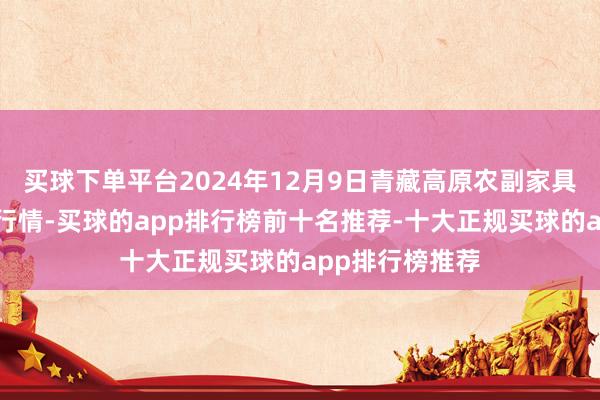 买球下单平台2024年12月9日青藏高原农副家具集散中心价钱行情-买球的app排行榜前十名推荐-十大正规买球的app排行榜推荐