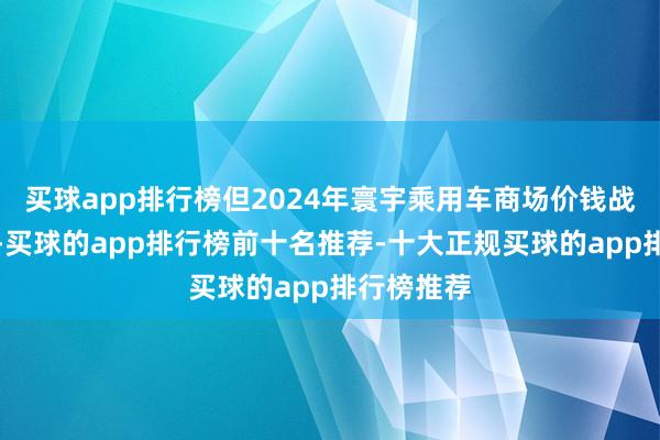 买球app排行榜但2024年寰宇乘用车商场价钱战执续强烈-买球的app排行榜前十名推荐-十大正规买球的app排行榜推荐