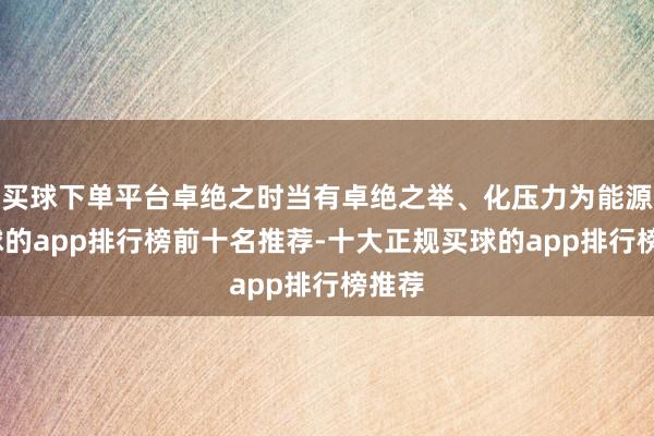 买球下单平台卓绝之时当有卓绝之举、化压力为能源-买球的app排行榜前十名推荐-十大正规买球的app排行榜推荐