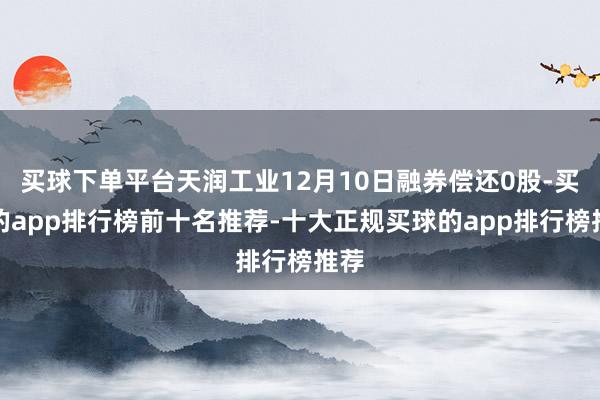 买球下单平台天润工业12月10日融券偿还0股-买球的app排行榜前十名推荐-十大正规买球的app排行榜推荐