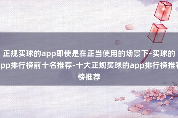 正规买球的app即使是在正当使用的场景下-买球的app排行榜前十名推荐-十大正规买球的app排行榜推荐