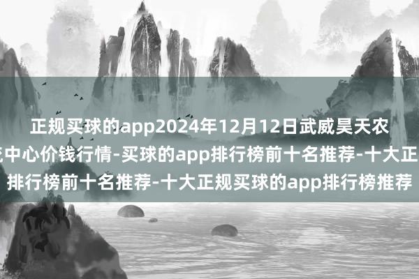 正规买球的app2024年12月12日武威昊天农居品来回商场暨仓储物流中心价钱行情-买球的app排行榜前十名推荐-十大正规买球的app排行榜推荐