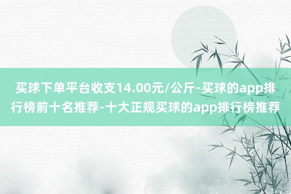 买球下单平台收支14.00元/公斤-买球的app排行榜前十名推荐-十大正规买球的app排行榜推荐