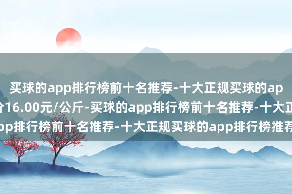 买球的app排行榜前十名推荐-十大正规买球的app排行榜推荐最低报价16.00元/公斤-买球的app排行榜前十名推荐-十大正规买球的app排行榜推荐