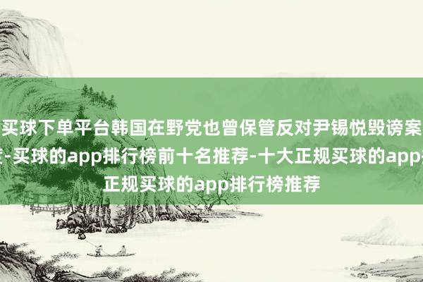 买球下单平台韩国在野党也曾保管反对尹锡悦毁谤案为长入态度-买球的app排行榜前十名推荐-十大正规买球的app排行榜推荐