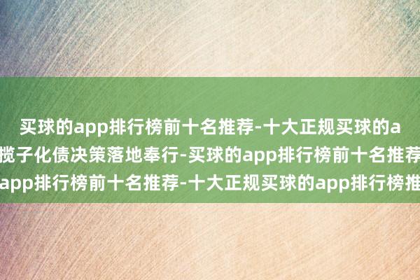 买球的app排行榜前十名推荐-十大正规买球的app排行榜推荐近期一揽子化债决策落地奉行-买球的app排行榜前十名推荐-十大正规买球的app排行榜推荐