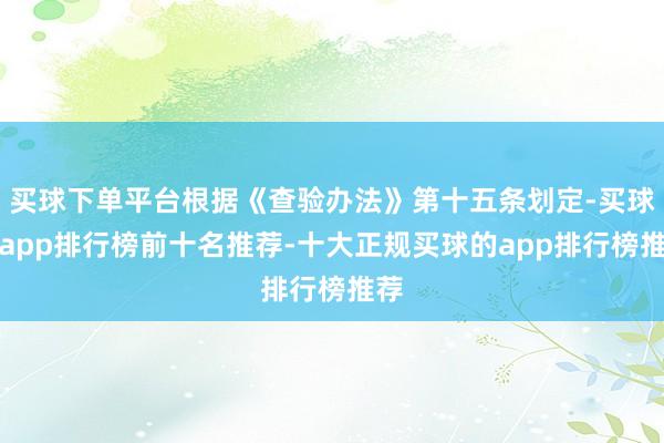 买球下单平台根据《查验办法》第十五条划定-买球的app排行榜前十名推荐-十大正规买球的app排行榜推荐