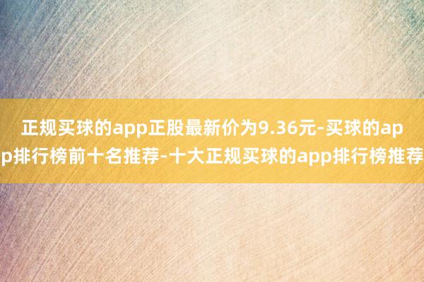 正规买球的app正股最新价为9.36元-买球的app排行榜前十名推荐-十大正规买球的app排行榜推荐