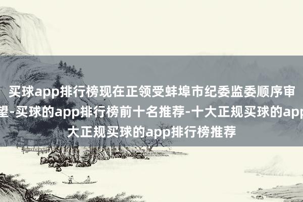 买球app排行榜现在正领受蚌埠市纪委监委顺序审查和监察看望-买球的app排行榜前十名推荐-十大正规买球的app排行榜推荐