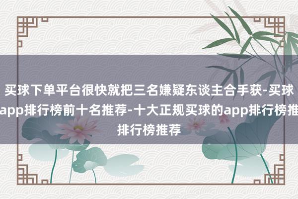 买球下单平台很快就把三名嫌疑东谈主合手获-买球的app排行榜前十名推荐-十大正规买球的app排行榜推荐