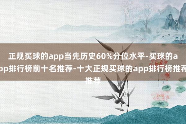 正规买球的app当先历史60%分位水平-买球的app排行榜前十名推荐-十大正规买球的app排行榜推荐