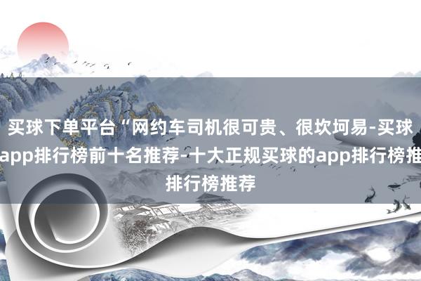 买球下单平台“网约车司机很可贵、很坎坷易-买球的app排行榜前十名推荐-十大正规买球的app排行榜推荐