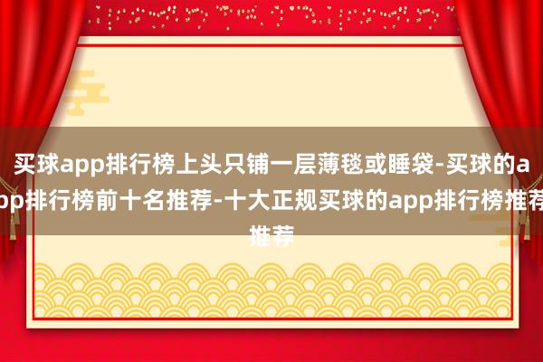 买球app排行榜上头只铺一层薄毯或睡袋-买球的app排行榜前十名推荐-十大正规买球的app排行榜推荐