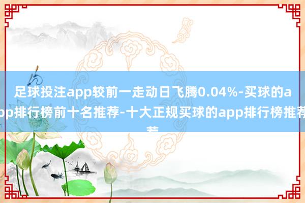 足球投注app较前一走动日飞腾0.04%-买球的app排行榜前十名推荐-十大正规买球的app排行榜推荐