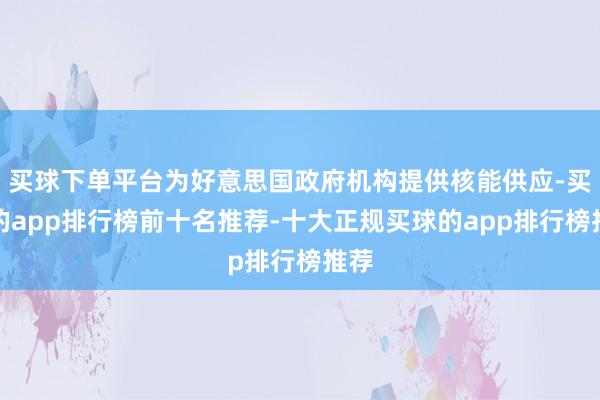 买球下单平台为好意思国政府机构提供核能供应-买球的app排行榜前十名推荐-十大正规买球的app排行榜推荐