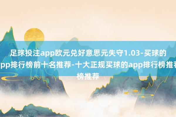 足球投注app欧元兑好意思元失守1.03-买球的app排行榜前十名推荐-十大正规买球的app排行榜推荐