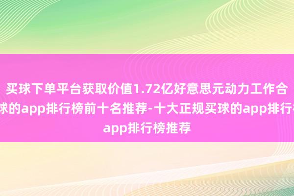 买球下单平台获取价值1.72亿好意思元动力工作合同-买球的app排行榜前十名推荐-十大正规买球的app排行榜推荐