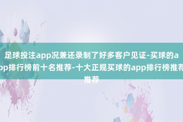 足球投注app况兼还录制了好多客户见证-买球的app排行榜前十名推荐-十大正规买球的app排行榜推荐