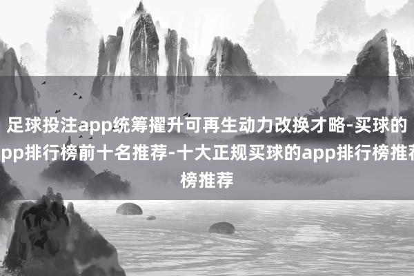 足球投注app统筹擢升可再生动力改换才略-买球的app排行榜前十名推荐-十大正规买球的app排行榜推荐