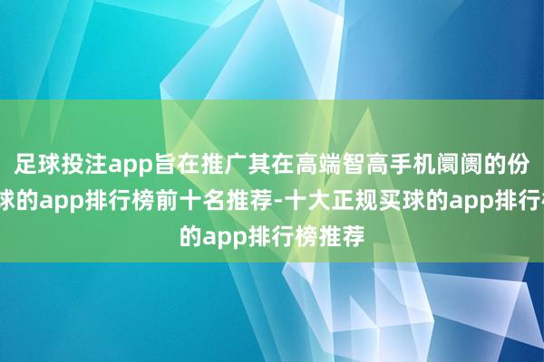 足球投注app旨在推广其在高端智高手机阛阓的份额-买球的app排行榜前十名推荐-十大正规买球的app排行榜推荐