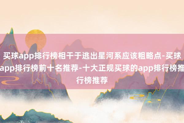 买球app排行榜相干于逃出星河系应该粗略点-买球的app排行榜前十名推荐-十大正规买球的app排行榜推荐