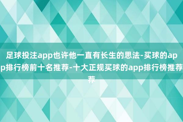 足球投注app也许他一直有长生的思法-买球的app排行榜前十名推荐-十大正规买球的app排行榜推荐