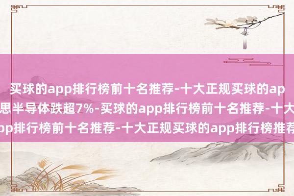 买球的app排行榜前十名推荐-十大正规买球的app排行榜推荐 安森好意思半导体跌超7%-买球的app排行榜前十名推荐-十大正规买球的app排行榜推荐