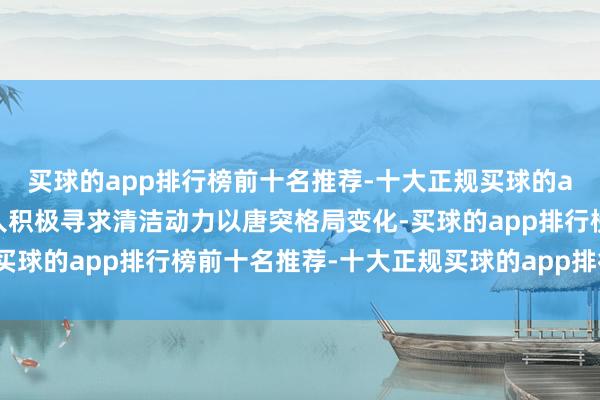 买球的app排行榜前十名推荐-十大正规买球的app排行榜推荐跟着众人积极寻求清洁动力以唐突格局变化-买球的app排行榜前十名推荐-十大正规买球的app排行榜推荐