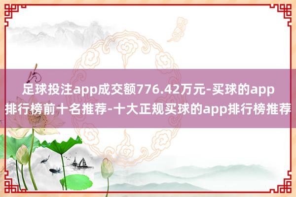 足球投注app成交额776.42万元-买球的app排行榜前十名推荐-十大正规买球的app排行榜推荐