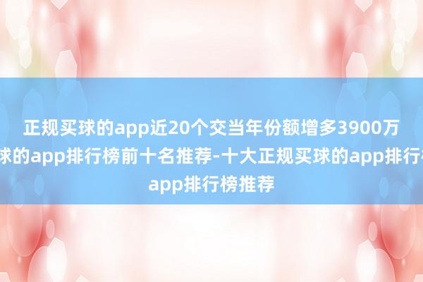 正规买球的app近20个交当年份额增多3900万份-买球的app排行榜前十名推荐-十大正规买球的app排行榜推荐