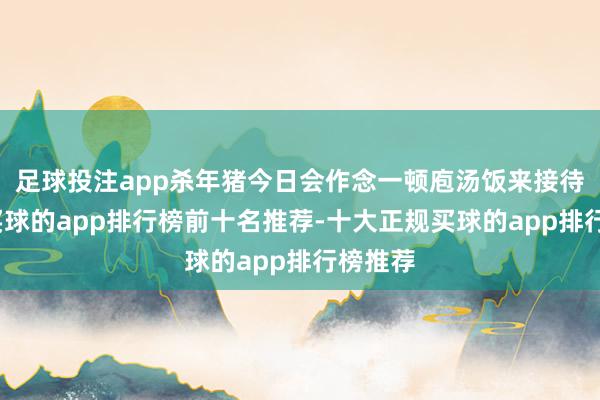 足球投注app杀年猪今日会作念一顿庖汤饭来接待群众-买球的app排行榜前十名推荐-十大正规买球的app排行榜推荐