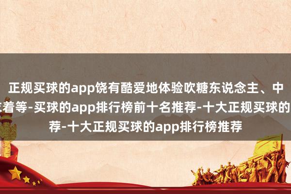 正规买球的app饶有酷爱地体验吹糖东说念主、中国书道、汉服衣着等-买球的app排行榜前十名推荐-十大正规买球的app排行榜推荐