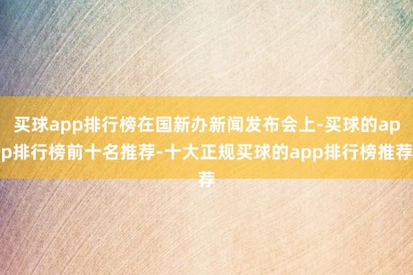 买球app排行榜在国新办新闻发布会上-买球的app排行榜前十名推荐-十大正规买球的app排行榜推荐