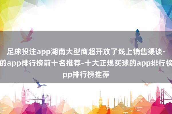 足球投注app湖南大型商超开放了线上销售渠谈-买球的app排行榜前十名推荐-十大正规买球的app排行榜推荐