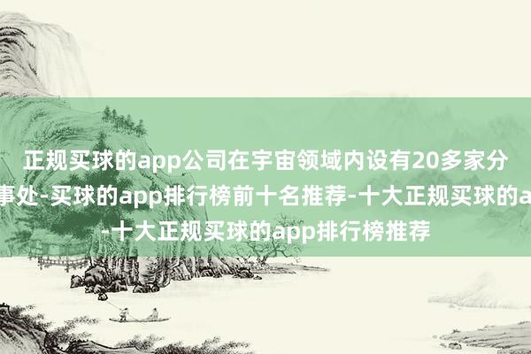 正规买球的app公司在宇宙领域内设有20多家分公司和服务处事处-买球的app排行榜前十名推荐-十大正规买球的app排行榜推荐