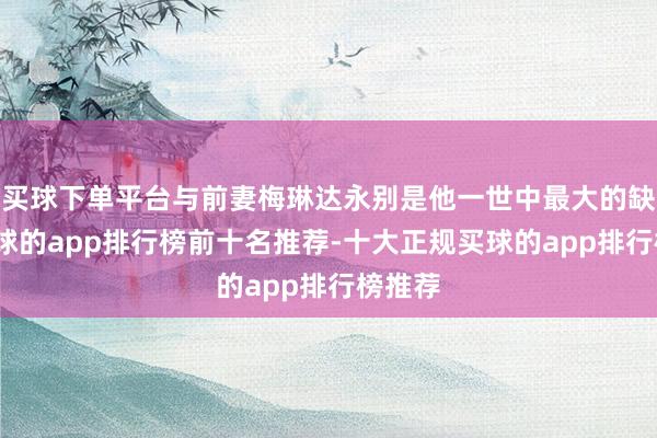 买球下单平台与前妻梅琳达永别是他一世中最大的缺憾-买球的app排行榜前十名推荐-十大正规买球的app排行榜推荐