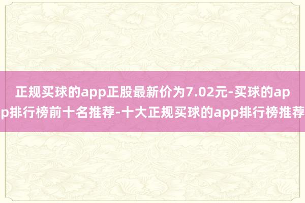 正规买球的app正股最新价为7.02元-买球的app排行榜前十名推荐-十大正规买球的app排行榜推荐