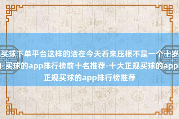 买球下单平台这样的活在今天看来压根不是一个十岁孩子颖异的-买球的app排行榜前十名推荐-十大正规买球的app排行榜推荐