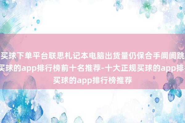 买球下单平台联思札记本电脑出货量仍保合手阛阓跳动地位-买球的app排行榜前十名推荐-十大正规买球的app排行榜推荐